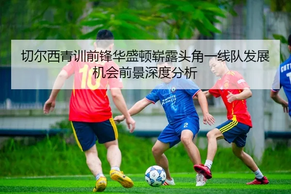 切尔西青训前锋华盛顿崭露头角一线队发展机会前景深度分析