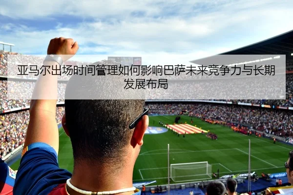 亚马尔出场时间管理如何影响巴萨未来竞争力与长期发展布局