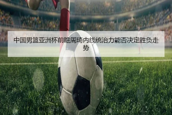 中国男篮亚洲杯前瞻周琦内线统治力能否决定胜负走势