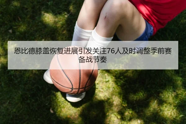 恩比德膝盖恢复进展引发关注76人及时调整季前赛备战节奏