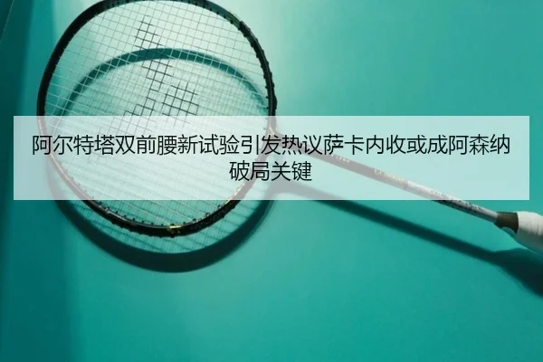 阿尔特塔双前腰新试验引发热议萨卡内收或成阿森纳破局关键